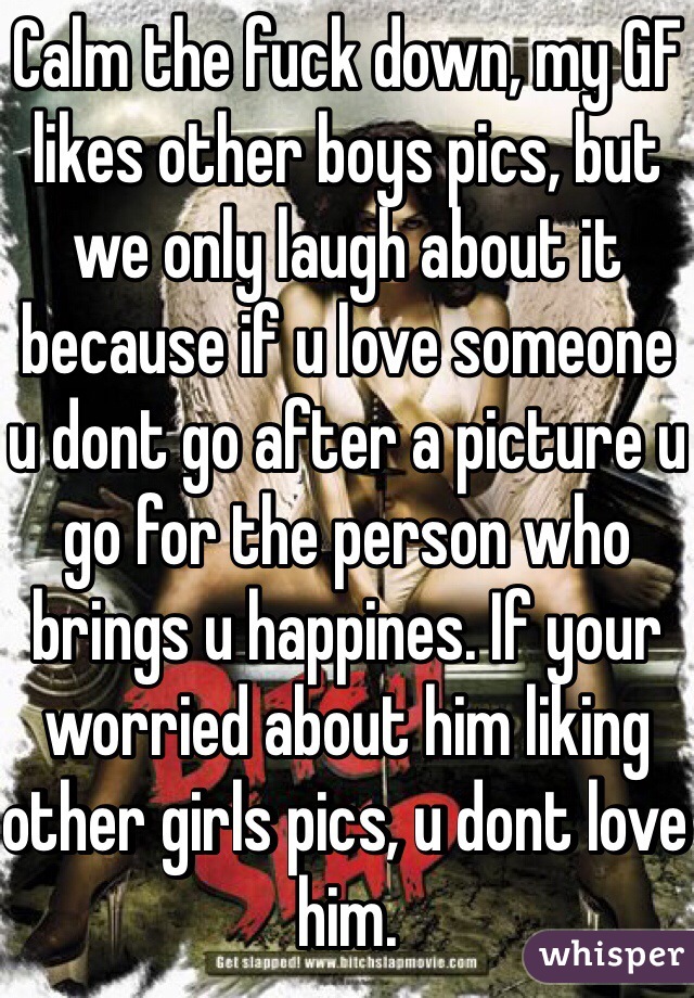 Calm the fuck down, my GF likes other boys pics, but we only laugh about it because if u love someone u dont go after a picture u go for the person who brings u happines. If your worried about him liking other girls pics, u dont love him.