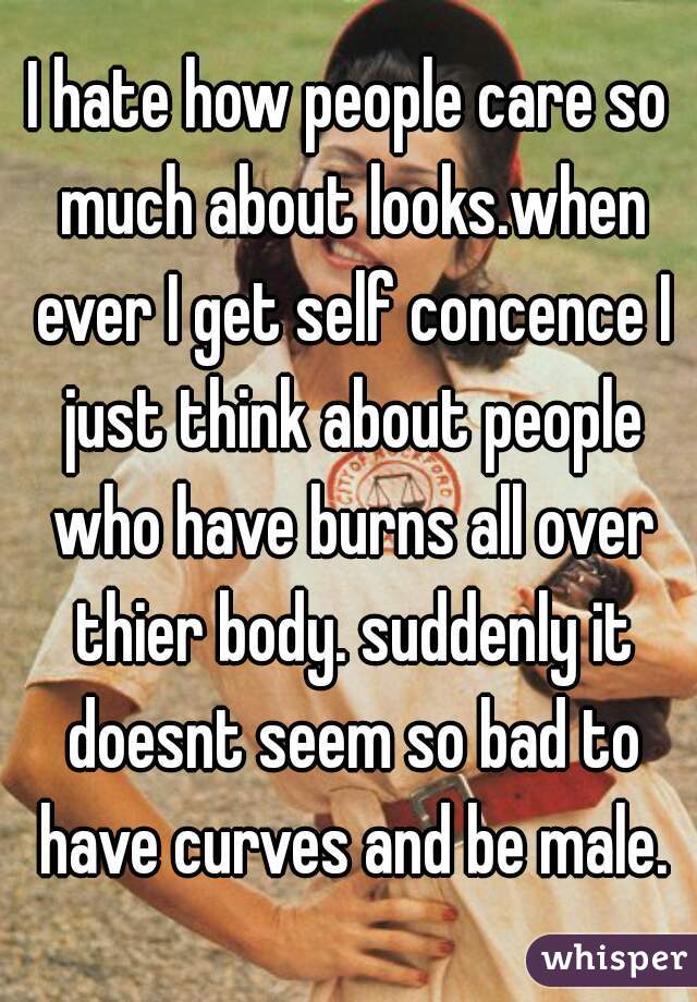 I hate how people care so much about looks.when ever I get self concence I just think about people who have burns all over thier body. suddenly it doesnt seem so bad to have curves and be male.