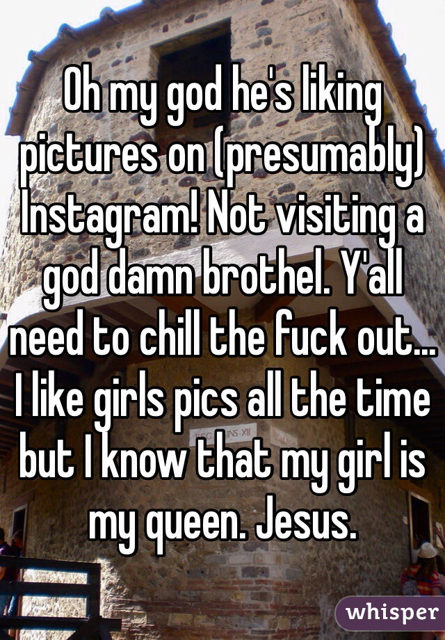 Oh my god he's liking pictures on (presumably) Instagram! Not visiting a god damn brothel. Y'all need to chill the fuck out... I like girls pics all the time but I know that my girl is my queen. Jesus.