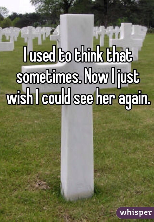 I used to think that sometimes. Now I just wish I could see her again. 