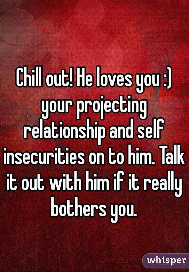 Chill out! He loves you :) your projecting relationship and self insecurities on to him. Talk it out with him if it really bothers you.