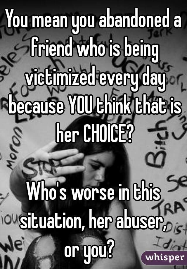 You mean you abandoned a friend who is being victimized every day because YOU think that is her CHOICE?
   
Who's worse in this situation, her abuser, 
or you?  