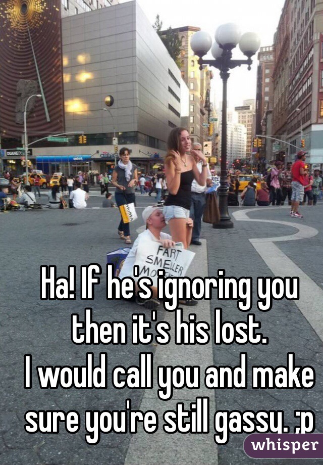 Ha! If he's ignoring you then it's his lost.
I would call you and make sure you're still gassy. ;p