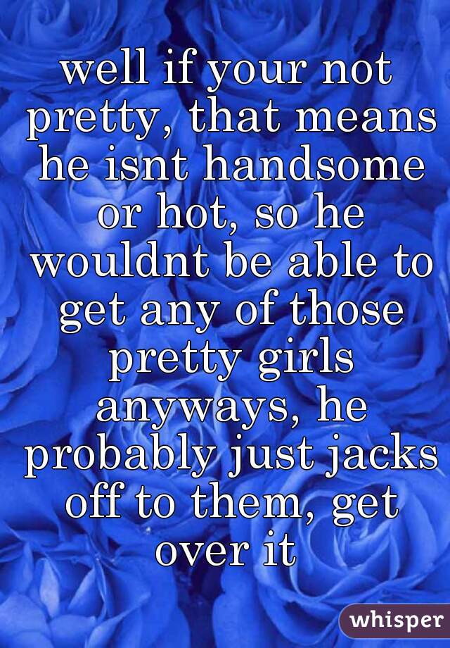 well if your not pretty, that means he isnt handsome or hot, so he wouldnt be able to get any of those pretty girls anyways, he probably just jacks off to them, get over it 