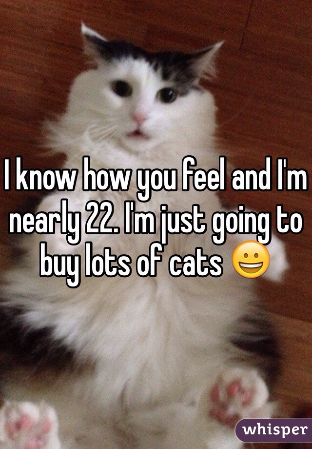 I know how you feel and I'm nearly 22. I'm just going to buy lots of cats 😀