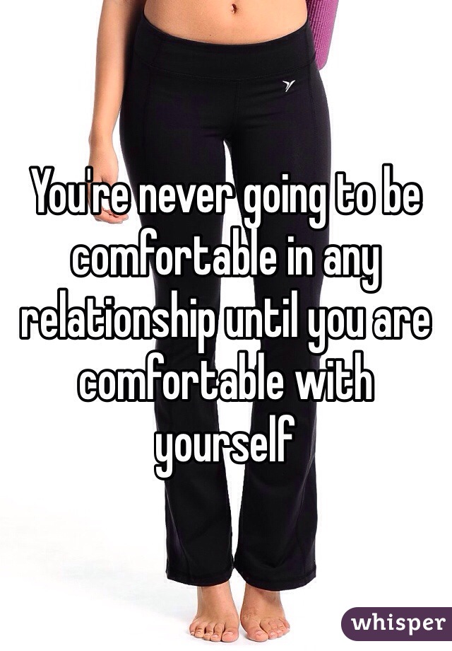 You're never going to be comfortable in any relationship until you are comfortable with yourself 