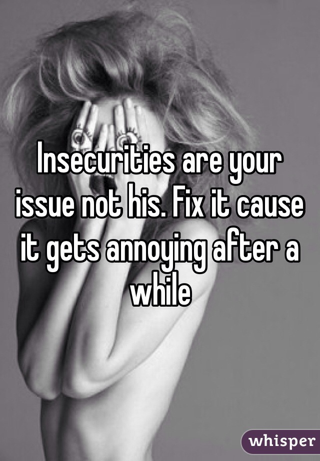 Insecurities are your issue not his. Fix it cause it gets annoying after a while