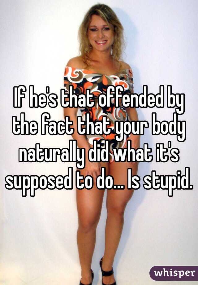 If he's that offended by the fact that your body naturally did what it's supposed to do... Is stupid. 