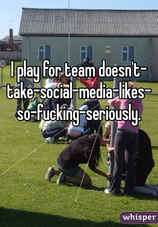 I play for team doesn't-take-social-media-likes-so-fucking-seriously. 