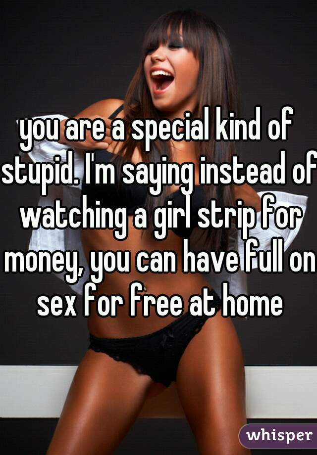 you are a special kind of stupid. I'm saying instead of watching a girl strip for money, you can have full on sex for free at home