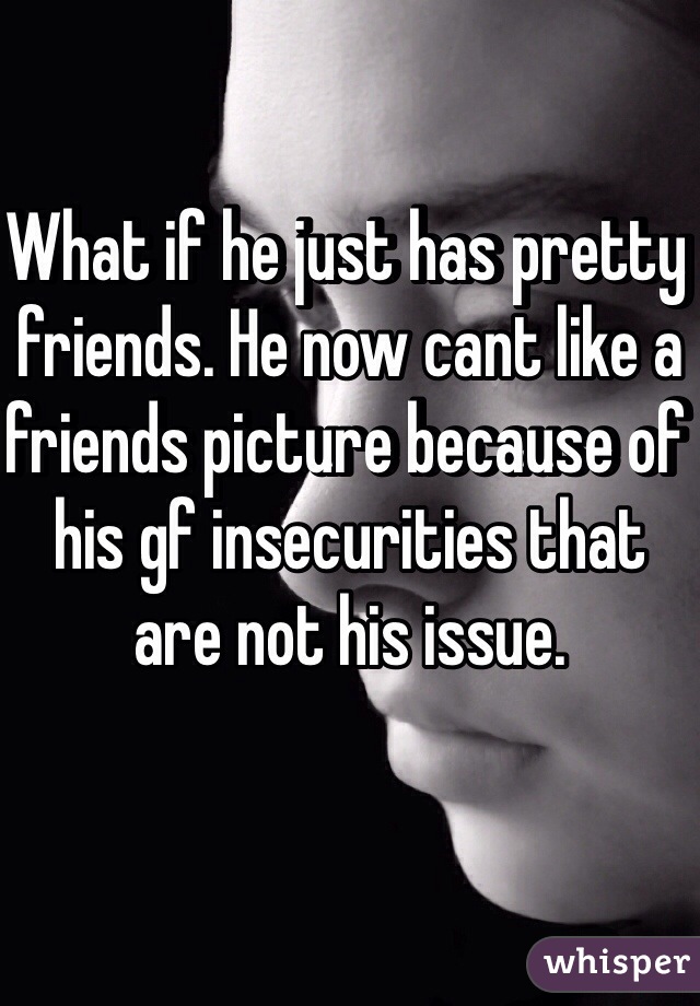 What if he just has pretty friends. He now cant like a friends picture because of his gf insecurities that are not his issue.
