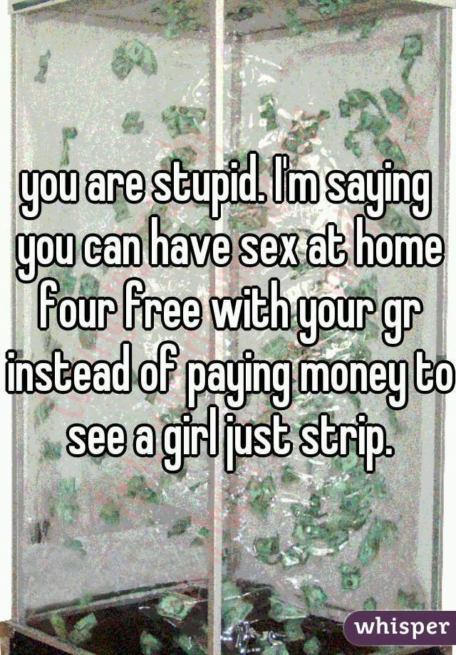 you are stupid. I'm saying you can have sex at home four free with your gr instead of paying money to see a girl just strip.