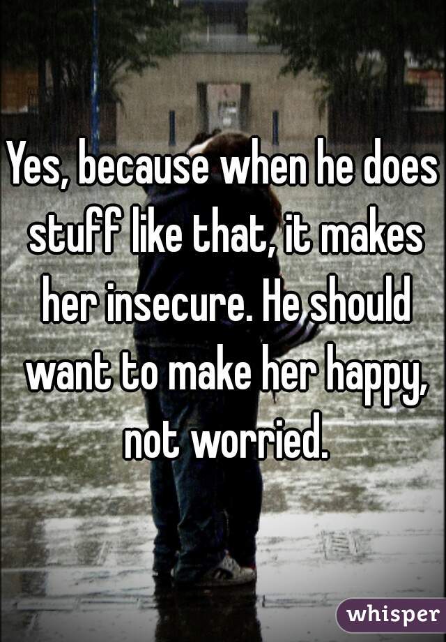 Yes, because when he does stuff like that, it makes her insecure. He should want to make her happy, not worried.