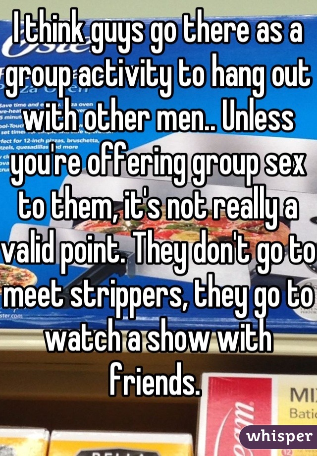 I think guys go there as a group activity to hang out with other men.. Unless you're offering group sex to them, it's not really a valid point. They don't go to meet strippers, they go to watch a show with friends. 