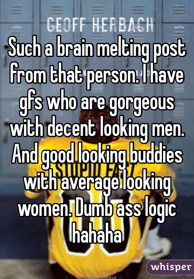 Such a brain melting post from that person. I have gfs who are gorgeous with decent looking men. And good looking buddies with average looking women. Dumb ass logic hahaha