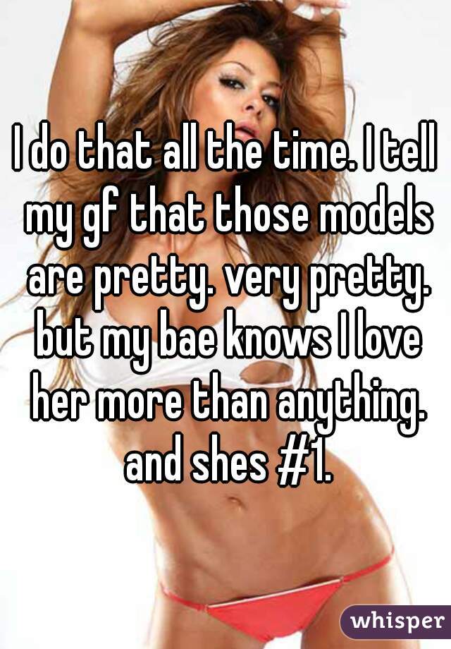 I do that all the time. I tell my gf that those models are pretty. very pretty. but my bae knows I love her more than anything. and shes #1.