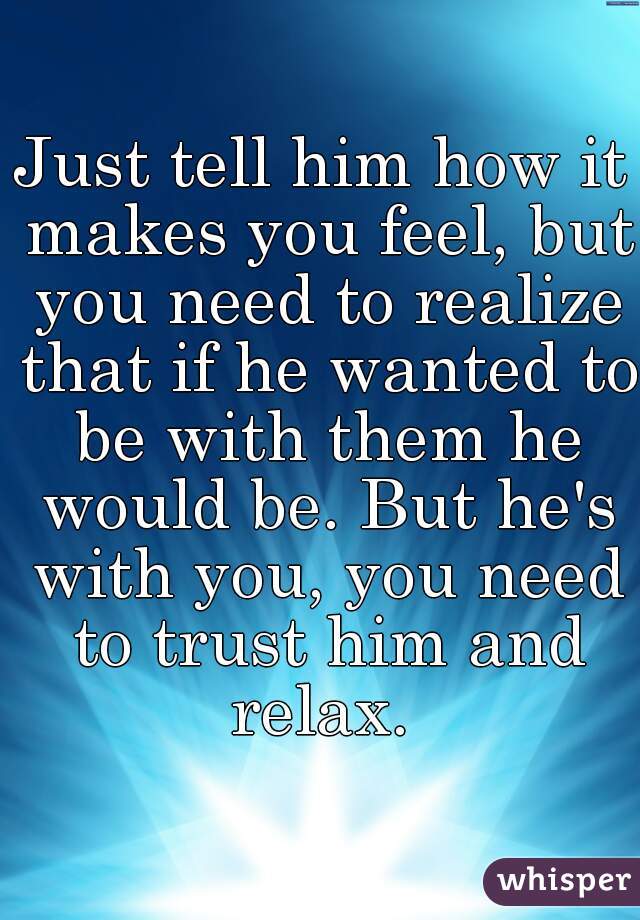 Just tell him how it makes you feel, but you need to realize that if he wanted to be with them he would be. But he's with you, you need to trust him and relax. 