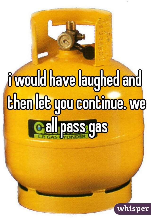 i would have laughed and then let you continue. we all pass gas