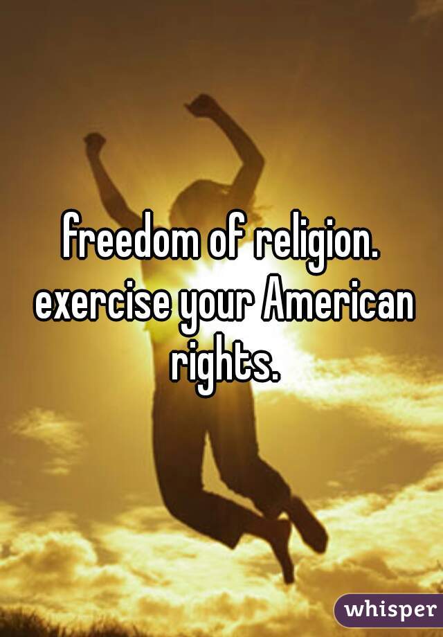 freedom of religion. exercise your American rights.