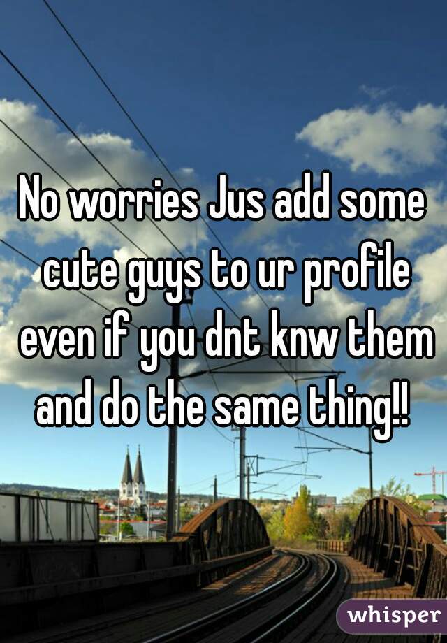 No worries Jus add some cute guys to ur profile even if you dnt knw them and do the same thing!! 