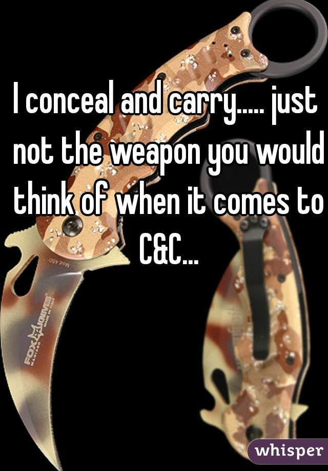 I conceal and carry..... just not the weapon you would think of when it comes to C&C...