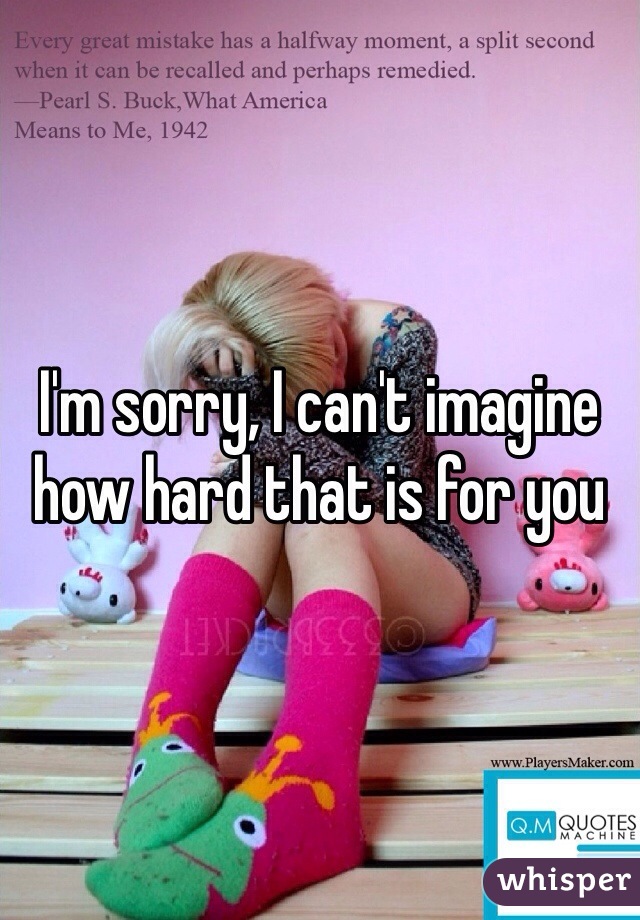 I'm sorry, I can't imagine how hard that is for you 