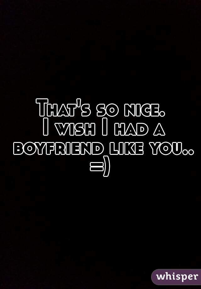 That's so nice.
 I wish I had a boyfriend like you.. =) 