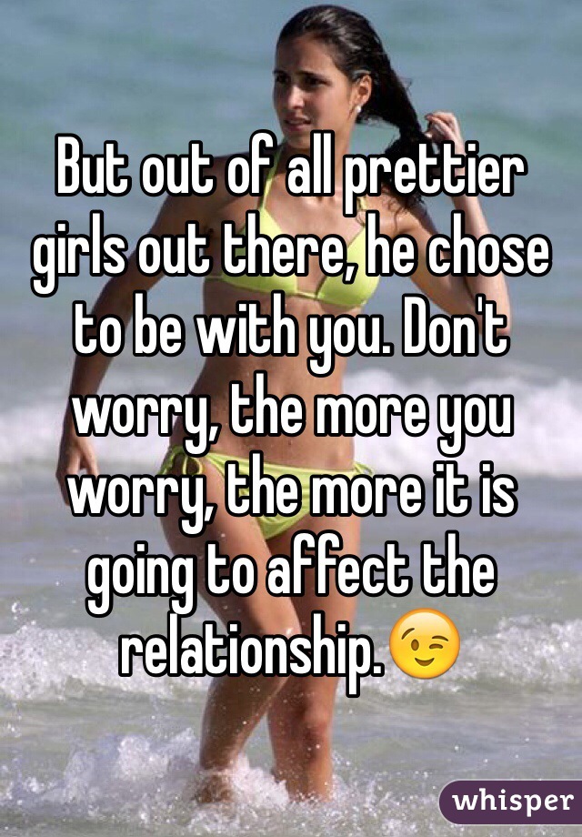 But out of all prettier girls out there, he chose to be with you. Don't worry, the more you worry, the more it is going to affect the relationship.😉