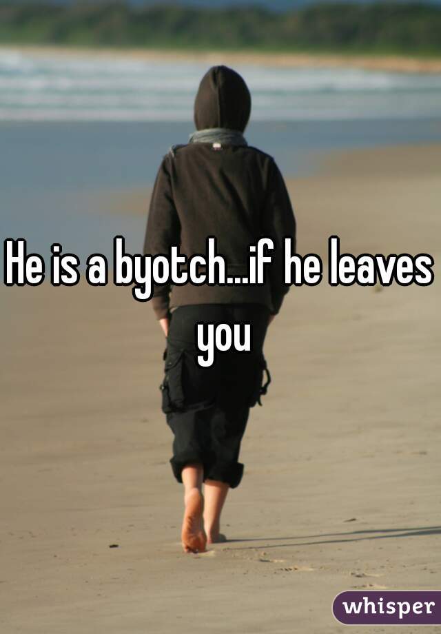 He is a byotch...if he leaves you