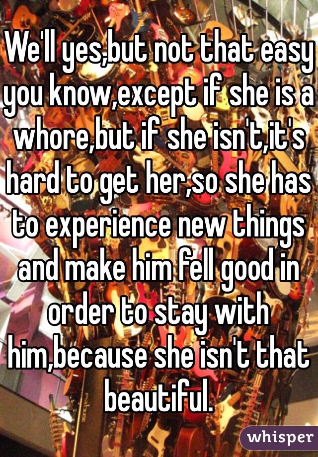 We'll yes,but not that easy you know,except if she is a whore,but if she isn't,it's hard to get her,so she has to experience new things and make him fell good in order to stay with him,because she isn't that beautiful.