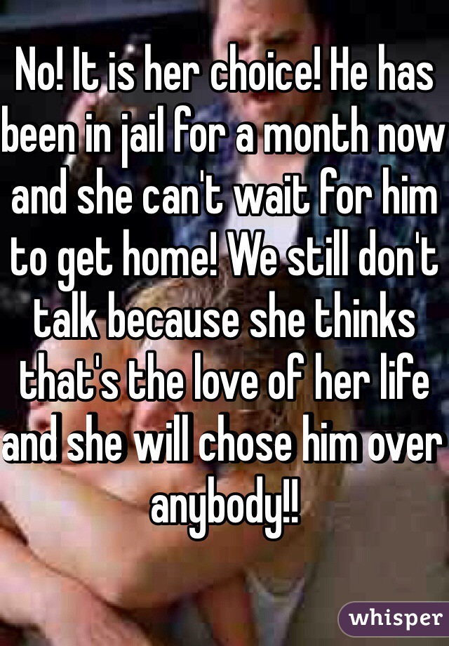 No! It is her choice! He has been in jail for a month now and she can't wait for him to get home! We still don't talk because she thinks that's the love of her life and she will chose him over anybody!! 
