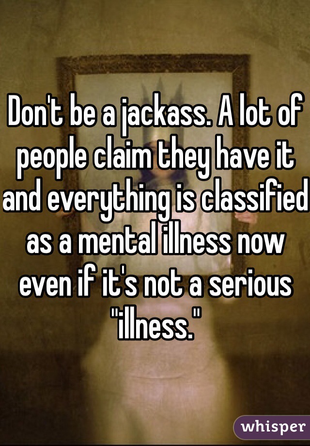 Don't be a jackass. A lot of people claim they have it and everything is classified as a mental illness now even if it's not a serious "illness." 