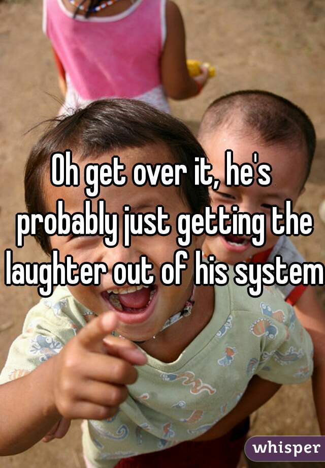 Oh get over it, he's probably just getting the laughter out of his system 