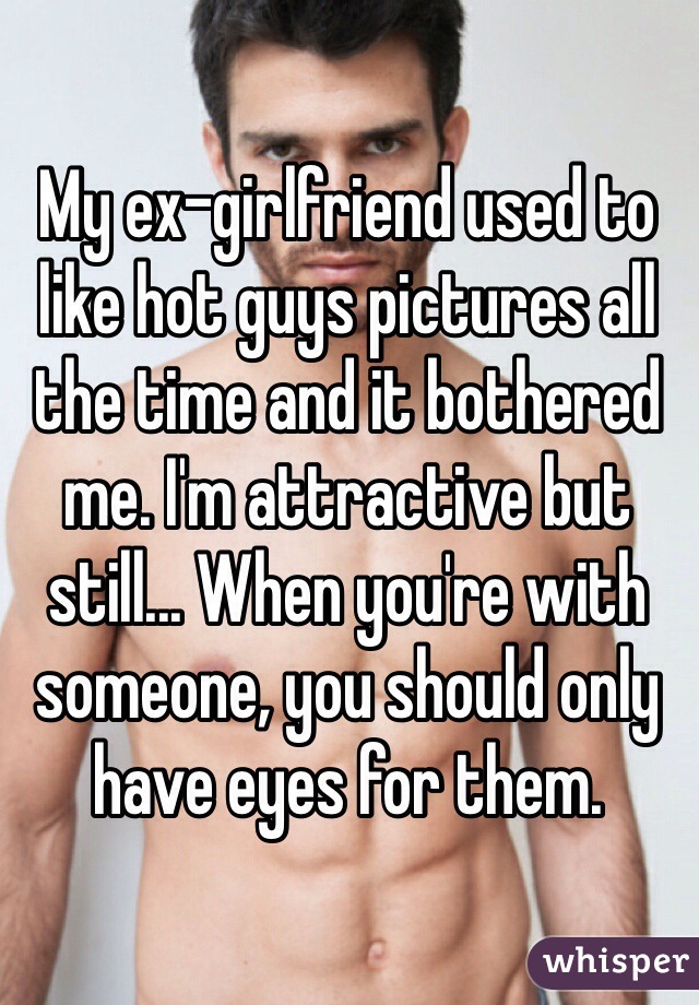 My ex-girlfriend used to like hot guys pictures all the time and it bothered me. I'm attractive but still... When you're with someone, you should only have eyes for them. 