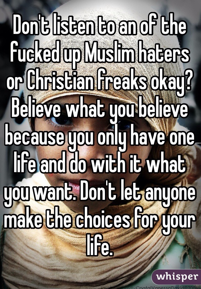 Don't listen to an of the fucked up Muslim haters or Christian freaks okay?
Believe what you believe because you only have one life and do with it what you want. Don't let anyone make the choices for your life.