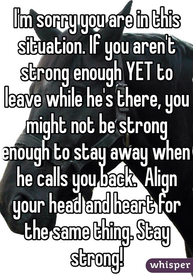I'm sorry you are in this situation. If you aren't strong enough YET to leave while he's there, you might not be strong enough to stay away when he calls you back.  Align your head and heart for the same thing. Stay strong!  