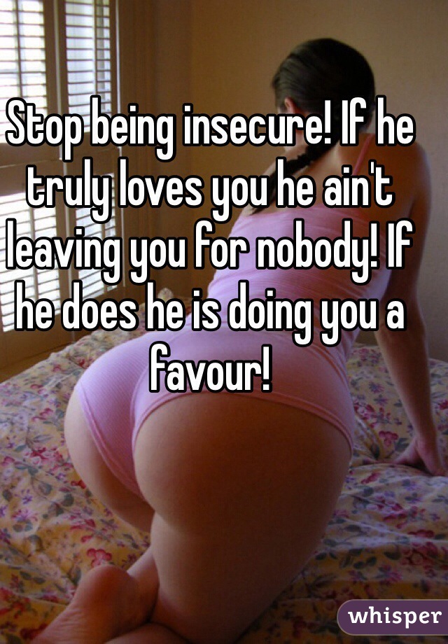 Stop being insecure! If he truly loves you he ain't leaving you for nobody! If he does he is doing you a favour! 