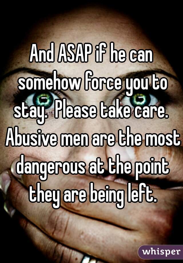 And ASAP if he can somehow force you to stay.  Please take care.  Abusive men are the most dangerous at the point they are being left.