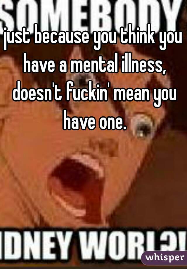 just because you think you have a mental illness, doesn't fuckin' mean you have one.
