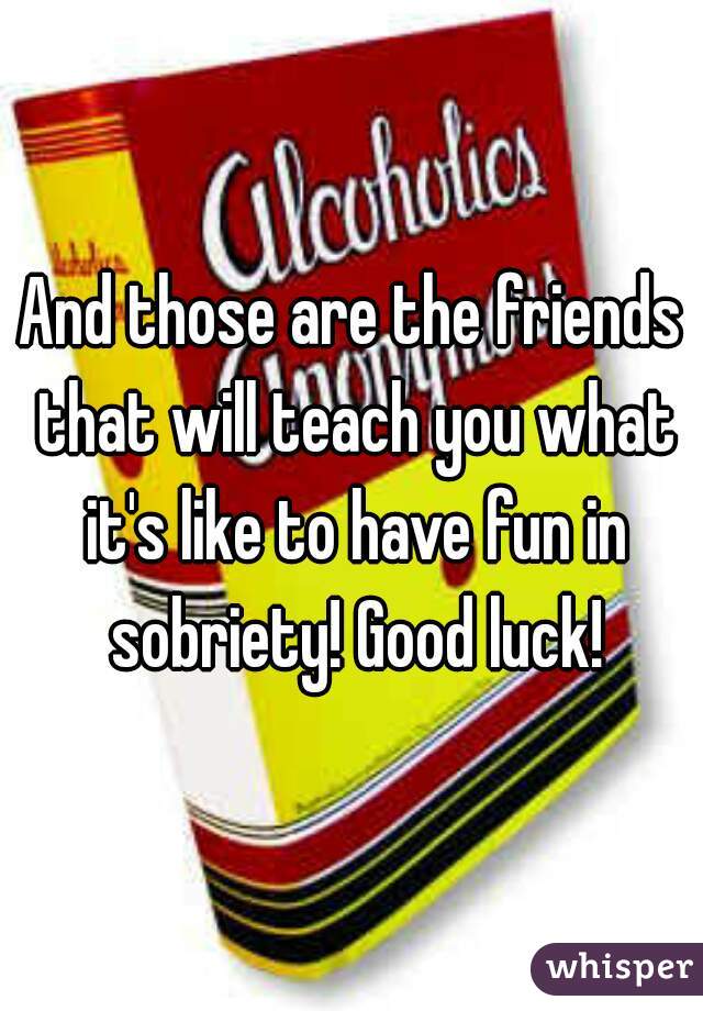 And those are the friends that will teach you what it's like to have fun in sobriety! Good luck!