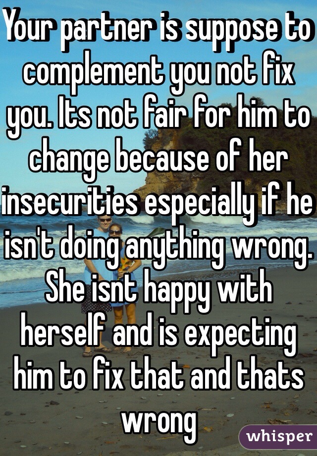 Your partner is suppose to complement you not fix you. Its not fair for him to change because of her insecurities especially if he isn't doing anything wrong. She isnt happy with herself and is expecting him to fix that and thats wrong