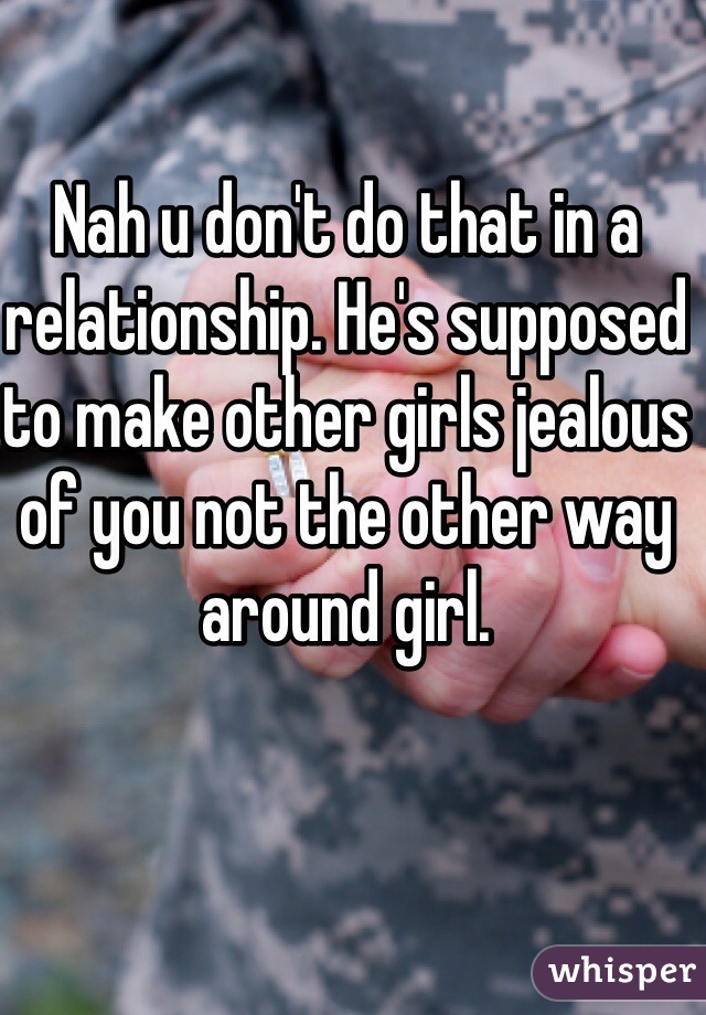 Nah u don't do that in a relationship. He's supposed to make other girls jealous of you not the other way around girl. 