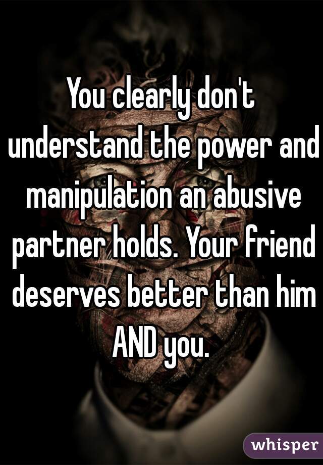 You clearly don't understand the power and manipulation an abusive partner holds. Your friend deserves better than him AND you. 