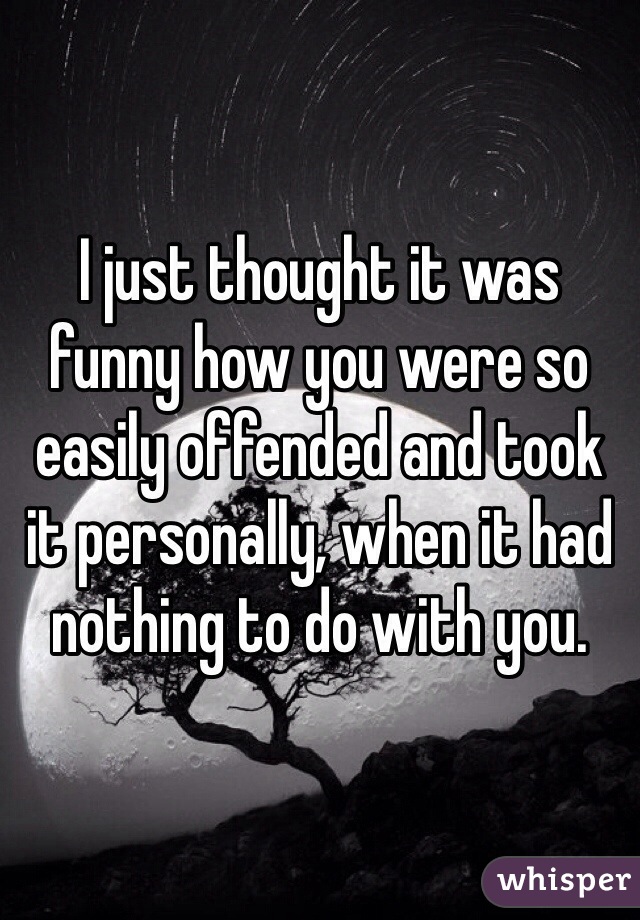 I just thought it was funny how you were so easily offended and took it personally, when it had nothing to do with you. 