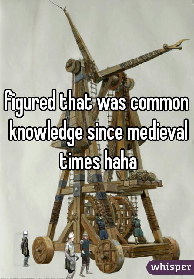 figured that was common knowledge since medieval times haha