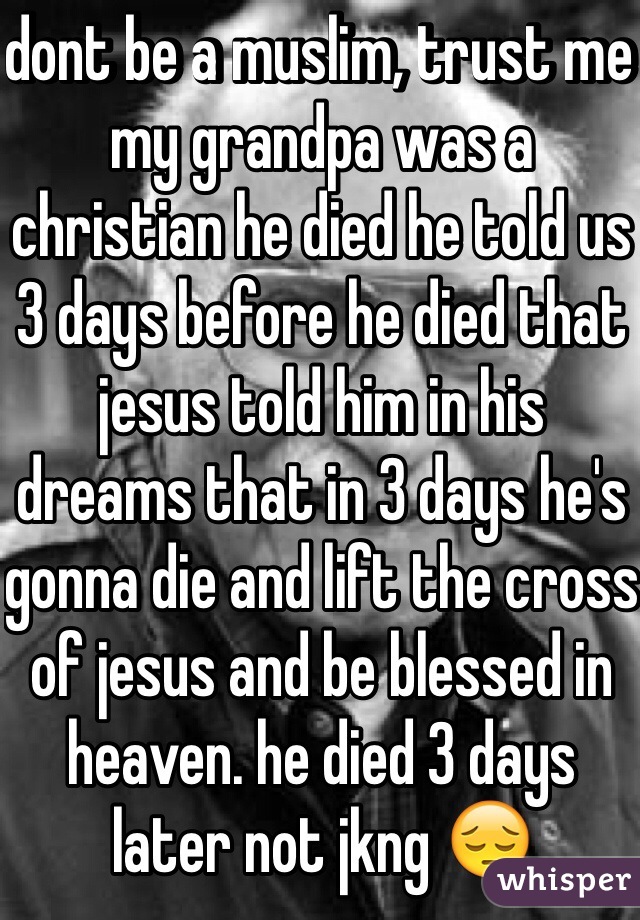 dont be a muslim, trust me my grandpa was a christian he died he told us 3 days before he died that jesus told him in his dreams that in 3 days he's gonna die and lift the cross of jesus and be blessed in heaven. he died 3 days later not jkng 😔