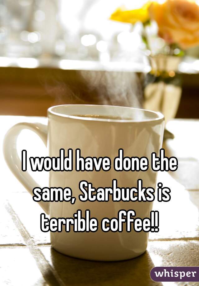 I would have done the same, Starbucks is terrible coffee!! 