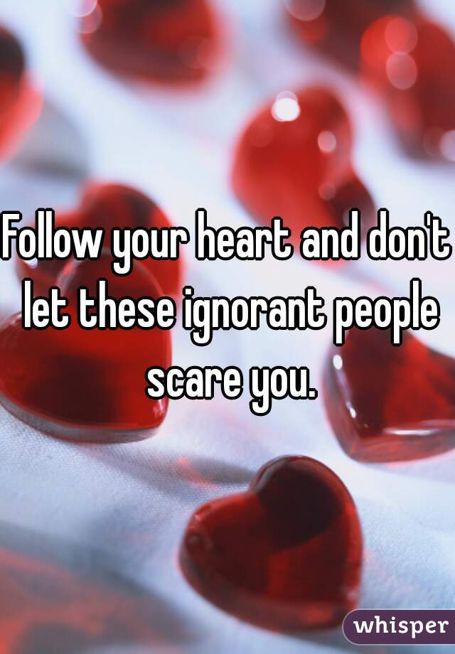 Follow your heart and don't let these ignorant people scare you.