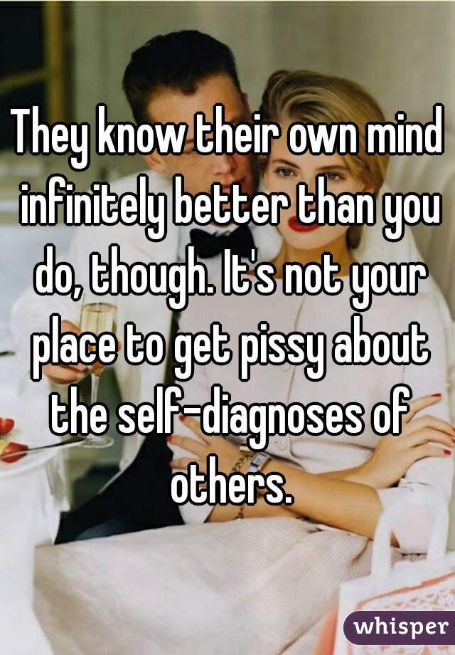 They know their own mind infinitely better than you do, though. It's not your place to get pissy about the self-diagnoses of others.