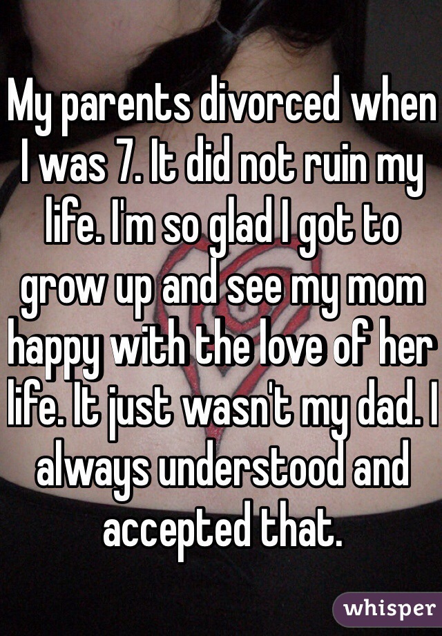 My parents divorced when I was 7. It did not ruin my life. I'm so glad I got to grow up and see my mom happy with the love of her life. It just wasn't my dad. I always understood and accepted that. 